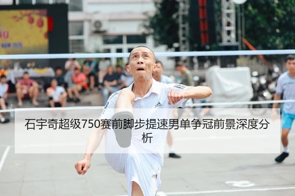 石宇奇超级750赛前脚步提速男单争冠前景深度分析